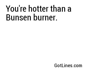 You're hotter than a Bunsen burner.