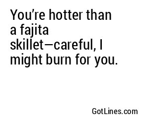 You’re hotter than a fajita skillet—careful, I might burn for you.