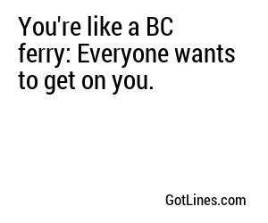 You're like a BC ferry: Everyone wants to get on you.
