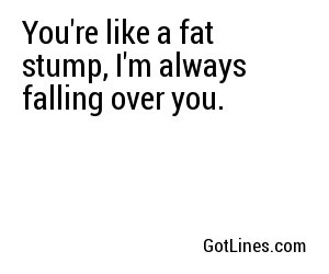 You're like a fat stump, I'm always falling over you.