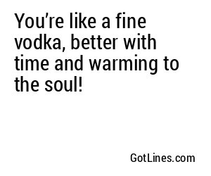 You’re like a fine vodka, better with time and warming to the soul!
