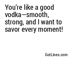 You’re like a good vodka—smooth, strong, and I want to savor every moment!