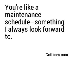 You’re like a maintenance schedule—something I always look forward to.
