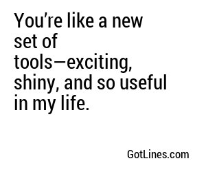 You’re like a new set of tools—exciting, shiny, and so useful in my life.
