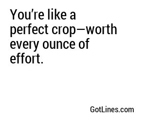 You’re like a perfect crop—worth every ounce of effort.
