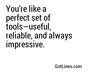 You’re like a perfect set of tools—useful, reliable, and always impressive.
