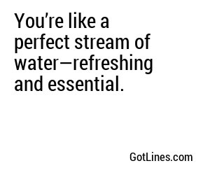 You’re like a perfect stream of water—refreshing and essential.

