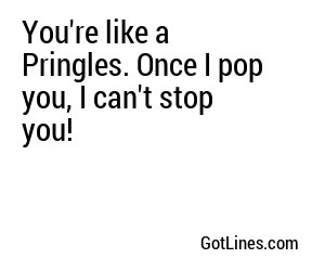 You're like a Pringles. Once I pop you, I can't stop you!
