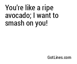You’re like a ripe avocado; I want to smash on you!