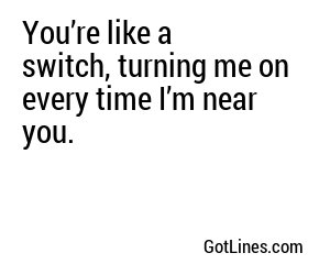 You’re like a switch, turning me on every time I’m near you.
