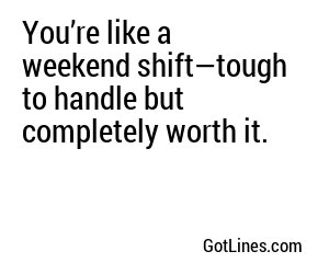 You’re like a weekend shift—tough to handle but completely worth it.
