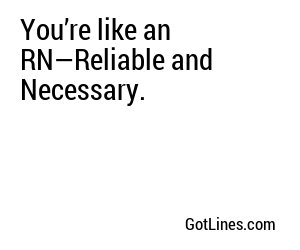 You’re like an RN—Reliable and Necessary.
