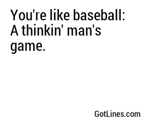 You're like baseball: A thinkin' man's game.
