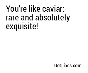 You’re like caviar: rare and absolutely exquisite!