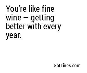 You’re like fine wine — getting better with every year.