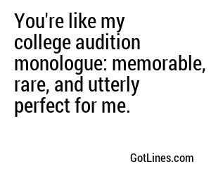 You're like my college audition monologue: memorable, rare, and utterly perfect for me.
