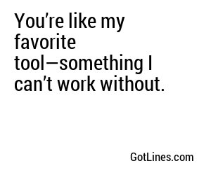 You’re like my favorite tool—something I can’t work without.
