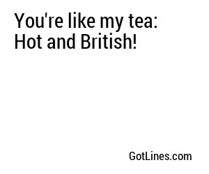 You're like my tea: Hot and British!
