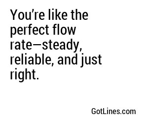 You’re like the perfect flow rate—steady, reliable, and just right.
