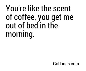 You're like the scent of coffee, you get me out of bed in the morning.
