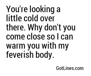 You're looking a little cold over there. Why don't you come close so I can warm you with my feverish body.
