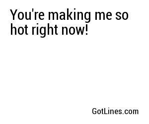 You're making me so hot right now!