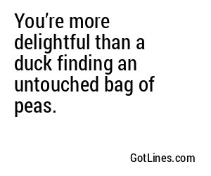 You’re more delightful than a duck finding an untouched bag of peas.