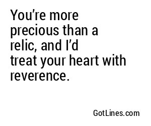 You’re more precious than a relic, and I’d treat your heart with reverence.
