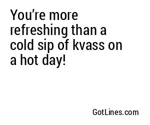 You’re more refreshing than a cold sip of kvass on a hot day!