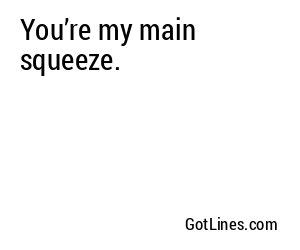 You’re my main squeeze.