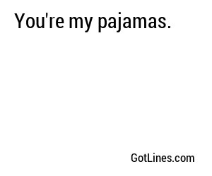 You're my pajamas.
