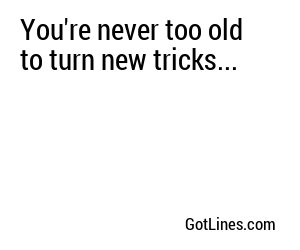 You're never too old to turn new tricks...
