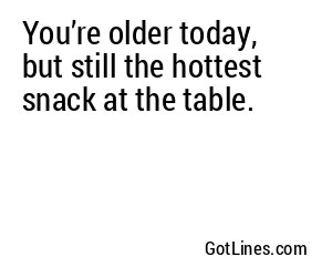 You’re older today, but still the hottest snack at the table.