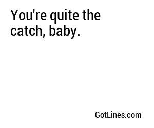 You're quite the catch, baby.
