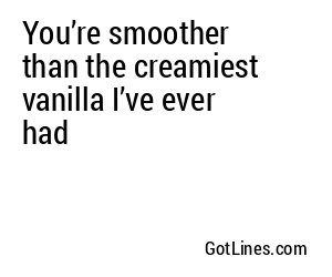 You’re smoother than the creamiest vanilla I’ve ever had