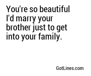 You're so beautiful I'd marry your brother just to get into your family.