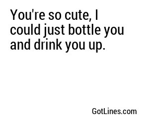 You're so cute, I could just bottle you and drink you up.
