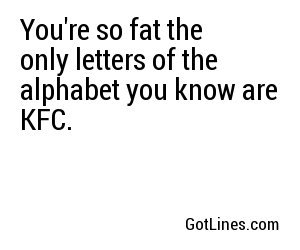 You're so fat the only letters of the alphabet you know are KFC.