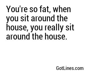 You're so fat, when you sit around the house, you really sit around the house.
