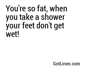 You're so fat, when you take a shower your feet don't get wet! 