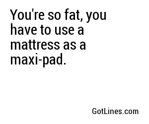 You're so fat, you have to use a mattress as a maxi-pad.