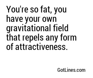 You're so fat, you have your own gravitational field that repels any form of attractiveness.
