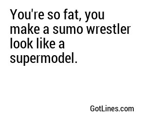 You're so fat, you make a sumo wrestler look like a supermodel.

