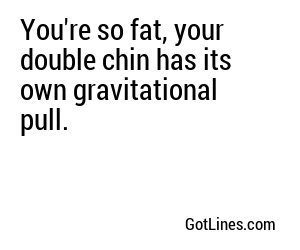 You're so fat, your double chin has its own gravitational pull.
