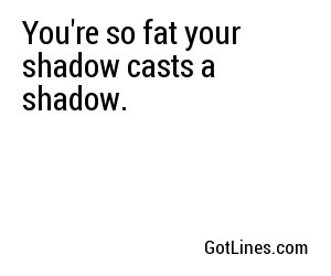 You're so fat your shadow casts a shadow. 