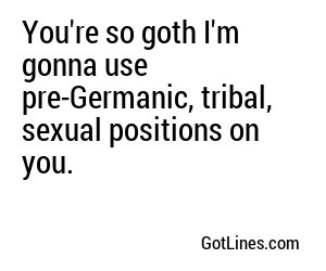 You're so goth I'm gonna use pre-Germanic, tribal, sexual positions on you.