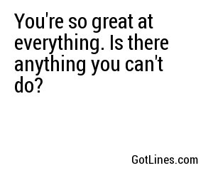 You're so great at everything. Is there anything you can't do?