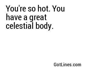 You're so hot. You have a great celestial body.
