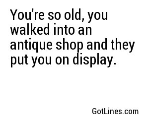 You're so old, you walked into an antique shop and they put you on display.