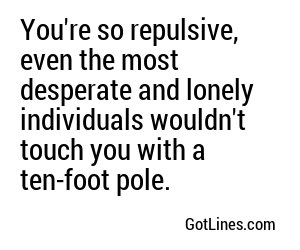 You're so repulsive, even the most desperate and lonely individuals wouldn't touch you with a ten-foot pole.
